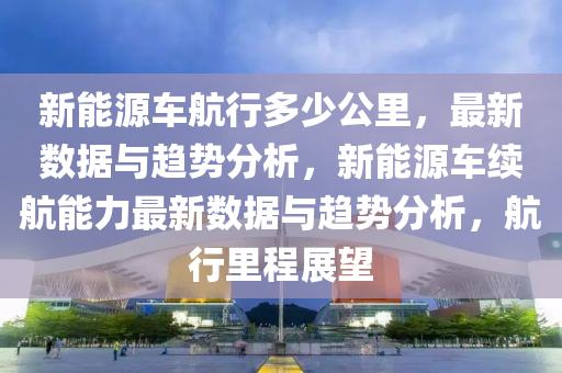 新能源车航行多少公里，最新数据与趋势分析，新能源车续航能力最新数据与趋势分析，航行里程展望