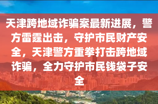 天津跨地域诈骗案最新进展，警方雷霆出击，守护市民财产安全，天津警方重拳打击跨地域诈骗，全力守护市民钱袋子安全