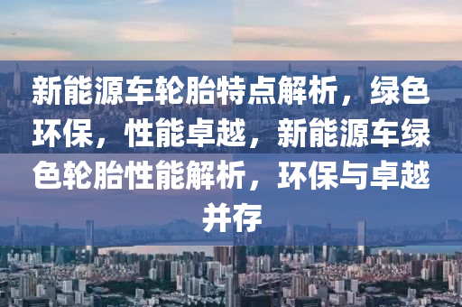 新能源车轮胎特点解析，绿色环保，性能卓越，新能源车绿色轮胎性能解析，环保与卓越并存