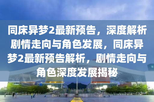 同床异梦2最新预告，深度解析剧情走向与角色发展，同床异梦2最新预告解析，剧情走向与角色深度发展揭秘