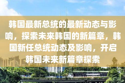 韩国最新总统的最新动态与影响，探索未来韩国的新篇章，韩国新任总统动态及影响，开启韩国未来新篇章探索