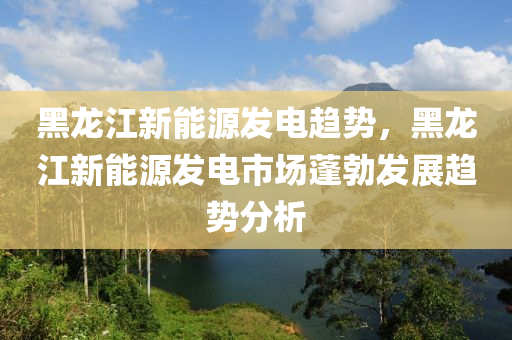 黑龙江新能源发电趋势，黑龙江新能源发电市场蓬勃发展趋势分析