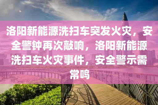 洛阳新能源洗扫车突发火灾，安全警钟再次敲响，洛阳新能源洗扫车火灾事件，安全警示需常鸣