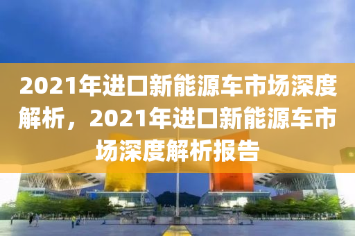 2021年进口新能源车市场深度解析，2021年进口新能源车市场深度解析报告