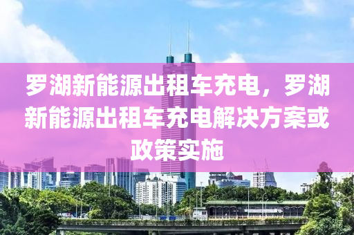 罗湖新能源出租车充电，罗湖新能源出租车充电解决方案或政策实施