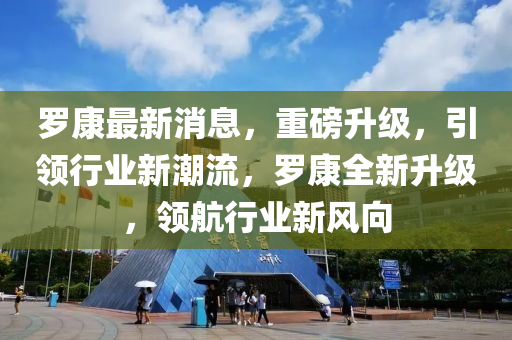 罗康最新消息，重磅升级，引领行业新潮流，罗康全新升级，领航行业新风向