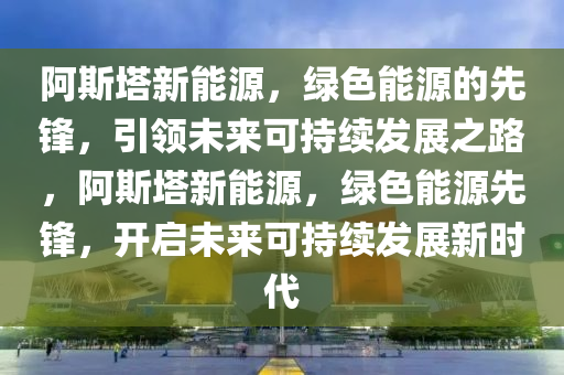 阿斯塔新能源，绿色能源的先锋，引领未来可持续发展之路，阿斯塔新能源，绿色能源先锋，开启未来可持续发展新时代