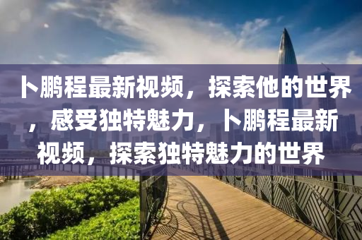 卜鹏程最新视频，探索他的世界，感受独特魅力，卜鹏程最新视频，探索独特魅力的世界