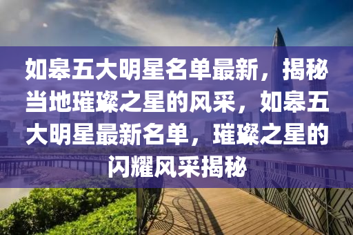 如皋五大明星名单最新，揭秘当地璀璨之星的风采，如皋五大明星最新名单，璀璨之星的闪耀风采揭秘