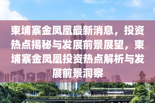 柬埔寨金凤凰最新消息，投资热点揭秘与发展前景展望，柬埔寨金凤凰投资热点解析与发展前景洞察