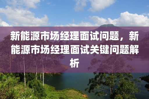 新能源市场经理面试问题，新能源市场经理面试关键问题解析