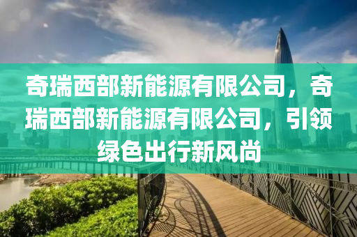 奇瑞西部新能源有限公司，奇瑞西部新能源有限公司，引领绿色出行新风尚