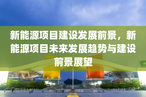 新能源项目建设发展前景，新能源项目未来发展趋势与建设前景展望