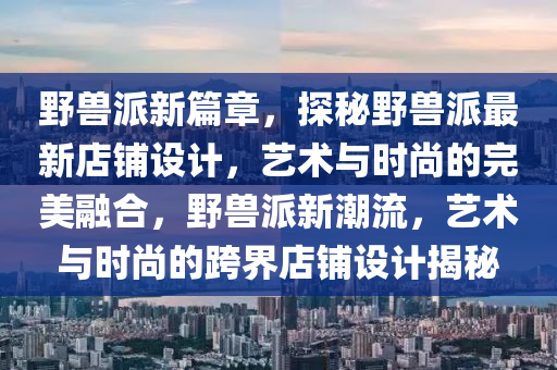 野兽派新篇章，探秘野兽派最新店铺设计，艺术与时尚的完美融合，野兽派新潮流，艺术与时尚的跨界店铺设计揭秘