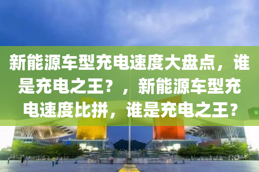 新能源车型充电速度大盘点，谁是充电之王？，新能源车型充电速度比拼，谁是充电之王？