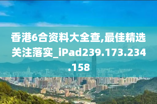 香港6合资料大全查,最佳精选关注落实_iPad239.173.234.158