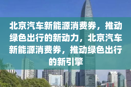 北京汽车新能源消费券，推动绿色出行的新动力，北京汽车新能源消费券，推动绿色出行的新引擎