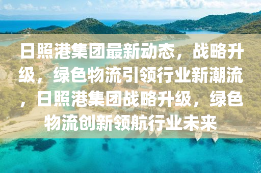 日照港集团最新动态，战略升级，绿色物流引领行业新潮流，日照港集团战略升级，绿色物流创新领航行业未来