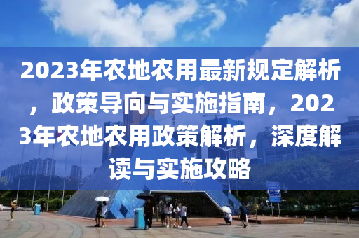 2023年农地农用最新规定解析，政策导向与实施指南，2023年农地农用政策解析，深度解读与实施攻略