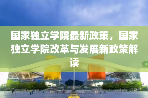 国家独立学院最新政策，国家独立学院改革与发展新政策解读