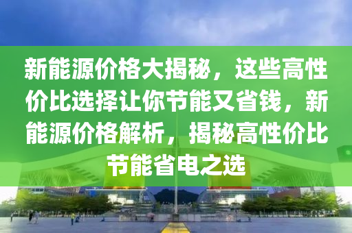 新能源价格大揭秘，这些高性价比选择让你节能又省钱，新能源价格解析，揭秘高性价比节能省电之选