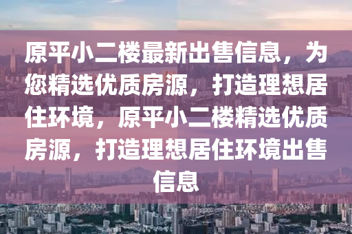 原平小二楼最新出售信息，为您精选优质房源，打造理想居住环境，原平小二楼精选优质房源，打造理想居住环境出售信息