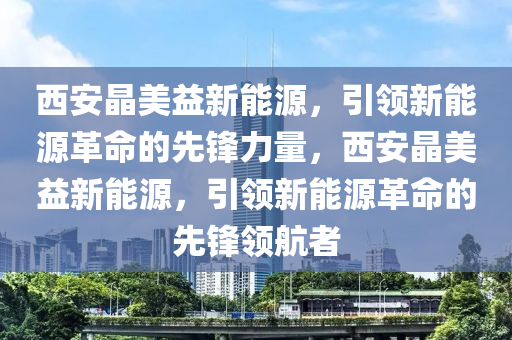 西安晶美益新能源，引领新能源革命的先锋力量，西安晶美益新能源，引领新能源革命的先锋领航者