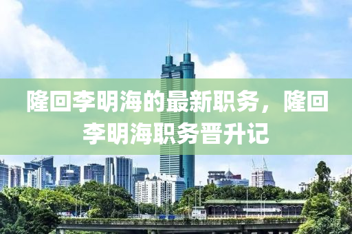 隆回李明海的最新职务，隆回李明海职务晋升记