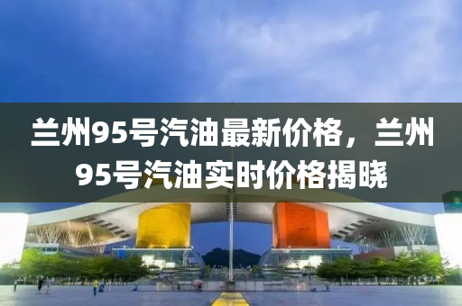 兰州95号汽油最新价格，兰州95号汽油实时价格揭晓