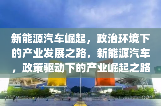 新能源汽车崛起，政治环境下的产业发展之路，新能源汽车，政策驱动下的产业崛起之路