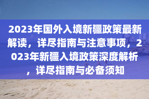 2023年国外入境新疆政策最新解读，详尽指南与注意事项，2023年新疆入境政策深度解析，详尽指南与必备须知