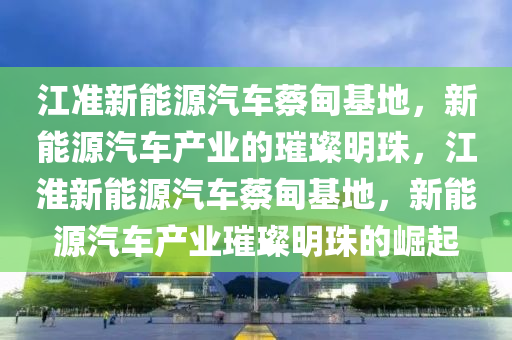 江准新能源汽车蔡甸基地，新能源汽车产业的璀璨明珠，江淮新能源汽车蔡甸基地，新能源汽车产业璀璨明珠的崛起