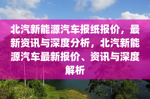 北汽新能源汽车报纸报价，最新资讯与深度分析，北汽新能源汽车最新报价、资讯与深度解析