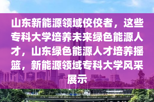 山东新能源领域佼佼者，这些专科大学培养未来绿色能源人才，山东绿色能源人才培养摇篮，新能源领域专科大学风采展示