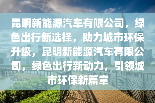 昆明新能源汽车有限公司，绿色出行新选择，助力城市环保升级，昆明新能源汽车有限公司，绿色出行新动力，引领城市环保新篇章