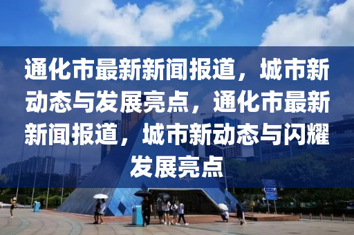 通化市最新新闻报道，城市新动态与发展亮点，通化市最新新闻报道，城市新动态与闪耀发展亮点