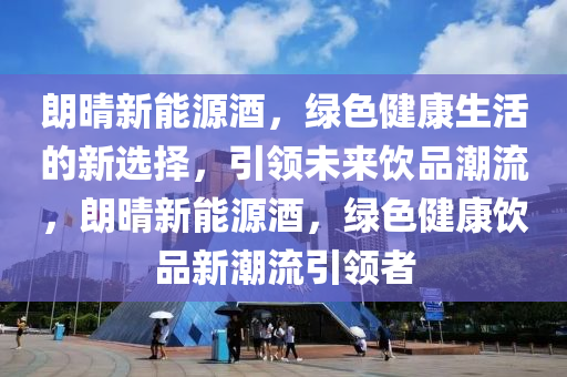 朗晴新能源酒，绿色健康生活的新选择，引领未来饮品潮流，朗晴新能源酒，绿色健康饮品新潮流引领者