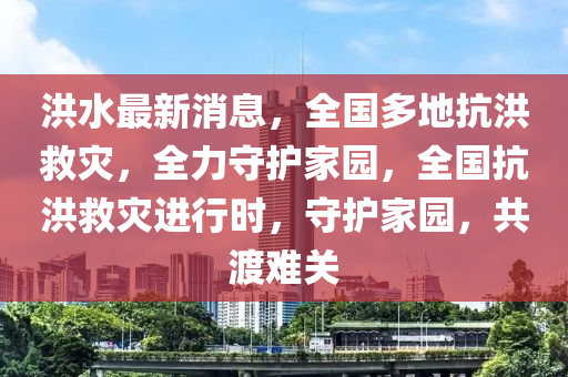 洪水最新消息，全国多地抗洪救灾，全力守护家园，全国抗洪救灾进行时，守护家园，共渡难关