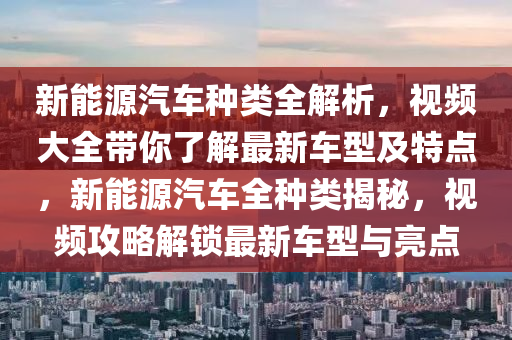 新能源汽车种类全解析，视频大全带你了解最新车型及特点，新能源汽车全种类揭秘，视频攻略解锁最新车型与亮点