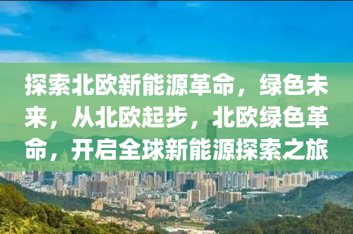 探索北欧新能源革命，绿色未来，从北欧起步，北欧绿色革命，开启全球新能源探索之旅