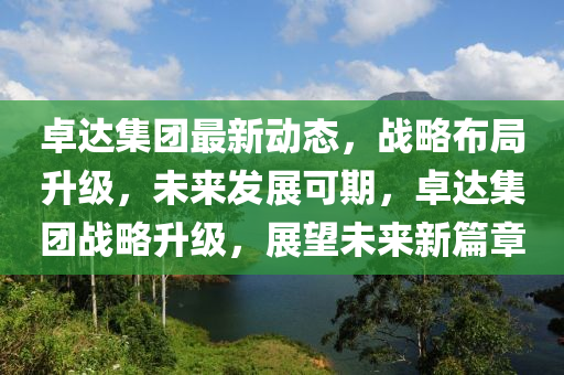 卓达集团最新动态，战略布局升级，未来发展可期，卓达集团战略升级，展望未来新篇章