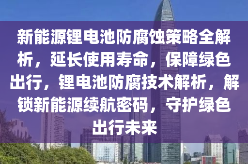 新能源锂电池防腐蚀策略全解析，延长使用寿命，保障绿色出行，锂电池防腐技术解析，解锁新能源续航密码，守护绿色出行未来