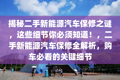 揭秘二手新能源汽车保修之谜，这些细节你必须知道！，二手新能源汽车保修全解析，购车必看的关键细节