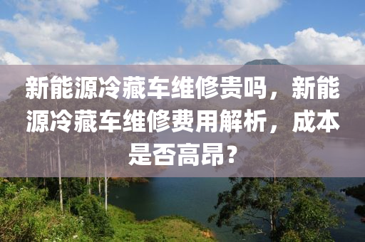 新能源冷藏车维修贵吗，新能源冷藏车维修费用解析，成本是否高昂？