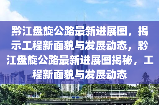 黔江盘旋公路最新进展图，揭示工程新面貌与发展动态，黔江盘旋公路最新进展图揭秘，工程新面貌与发展动态