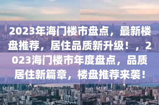 2023年海门楼市盘点，最新楼盘推荐，居住品质新升级！，2023海门楼市年度盘点，品质居住新篇章，楼盘推荐来袭！