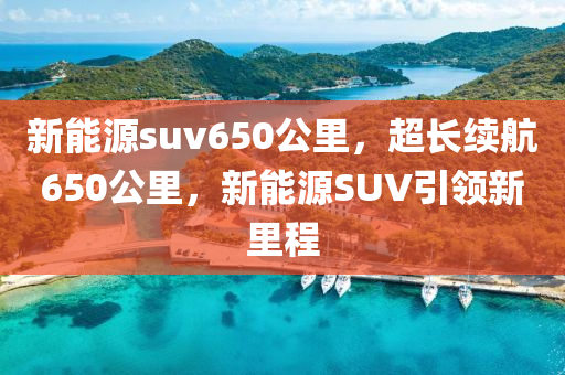 新能源suv650公里，超长续航650公里，新能源SUV引领新里程