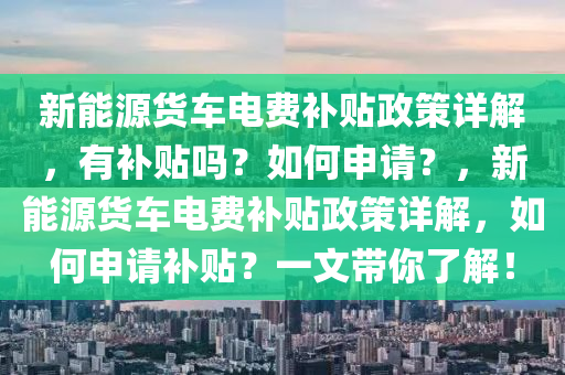 新能源货车电费补贴政策详解，有补贴吗？如何申请？，新能源货车电费补贴政策详解，如何申请补贴？一文带你了解！