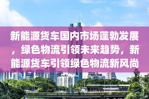 新能源货车国内市场蓬勃发展，绿色物流引领未来趋势，新能源货车引领绿色物流新风尚