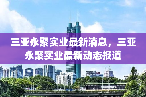 三亚永聚实业最新消息，三亚永聚实业最新动态报道